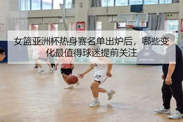 女篮亚洲杯热身赛名单出炉后，哪些变化最值得球迷提前关注 | huatihui